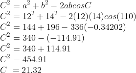 \\C^{2} = a^{2} + b^{2} - 2abcosC \\C^{2} = 12^{2} + 14^{2} - 2(12)(14)cos(110) \\C^{2} = 144 + 196 - 336(-0.34202) \\C^{2} = 340 - (-114.91) \\C^{2} = 340 + 114.91 \\C^{2} = 454.91 \\C\ = 21.32